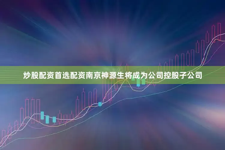 炒股配资首选配资南京神源生将成为公司控股子公司